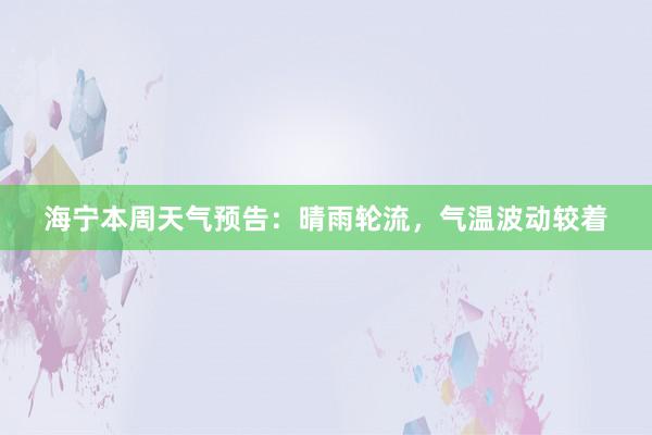 海宁本周天气预告：晴雨轮流，气温波动较着